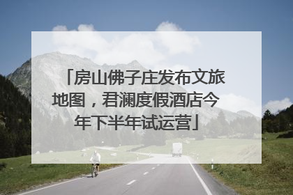 房山佛子庄发布文旅地图，君澜度假酒店今年下半年试运营