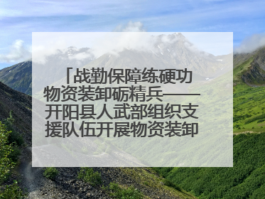 战勤保障练硬功 物资装卸砺精兵——开阳县人武部组织支援队伍开展物资装卸专业训练