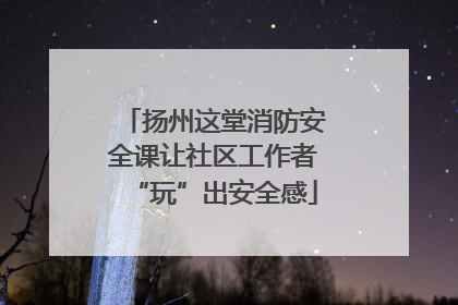 扬州这堂消防安全课让社区工作者“玩”出安全感