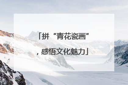 拼“青花瓷画”，感悟文化魅力