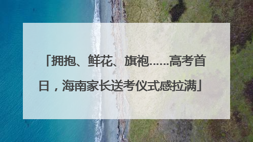 拥抱、鲜花、旗袍……高考首日，海南家长送考仪式感拉满
