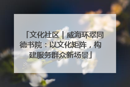 文化社区｜威海环翠同德书院：以文化矩阵，构建服务群众新场景