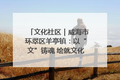 文化社区｜威海市环翠区羊亭镇：以“文”铸魂 绘就文化社区新画卷