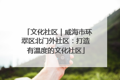 文化社区｜威海市环翠区北门外社区：打造有温度的文化社区