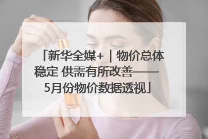 新华全媒+｜物价总体稳定 供需有所改善——5月份物价数据透视