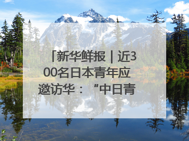 新华鲜报｜近300名日本青年应邀访华：“中日青年可以创造更好的未来”