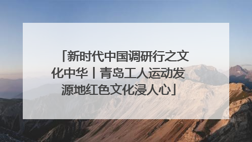 新时代中国调研行之文化中华丨青岛工人运动发源地红色文化浸人心