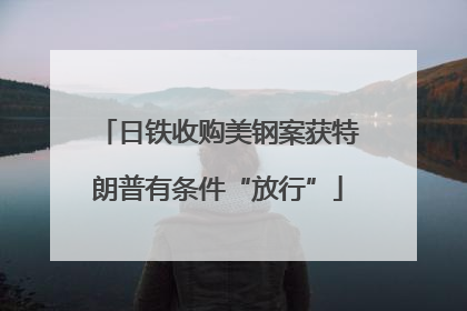 日铁收购美钢案获特朗普有条件“放行”