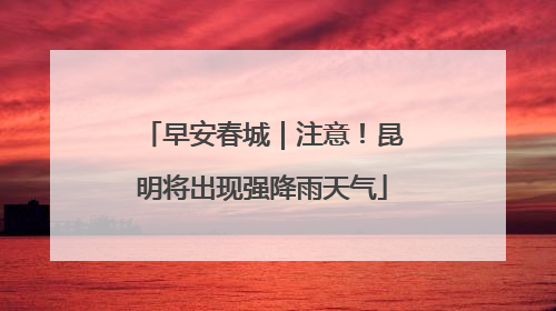 早安春城｜注意！昆明将出现强降雨天气