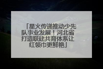 星火传递推动少先队事业发展！河北省打造联建共育体系让红领巾更鲜艳
