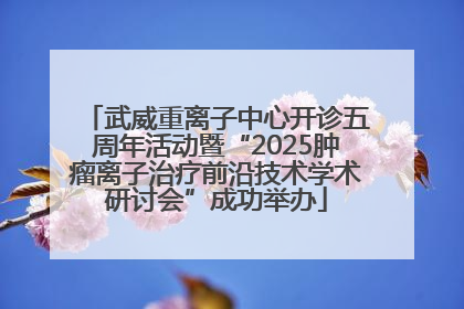 武威重离子中心开诊五周年活动暨“2025肿瘤离子治疗前沿技术学术研讨会”成功举办