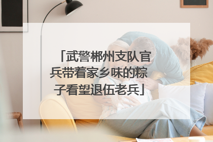武警郴州支队官兵带着家乡味的粽子看望退伍老兵