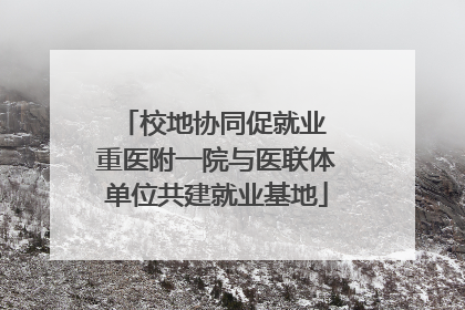 校地协同促就业 重医附一院与医联体单位共建就业基地