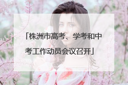 株洲市高考、学考和中考工作动员会议召开