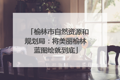 榆林市自然资源和规划局：将美丽榆林蓝图绘就到底