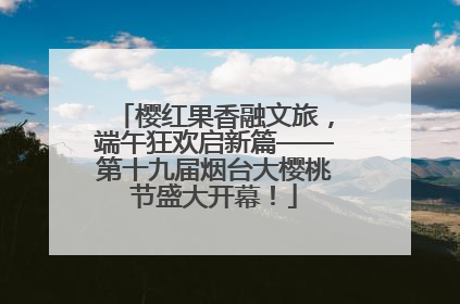樱红果香融文旅，端午狂欢启新篇——第十九届烟台大樱桃节盛大开幕！
