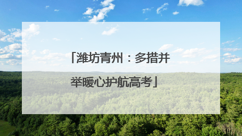 潍坊青州：多措并举暖心护航高考