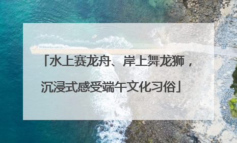 水上赛龙舟、岸上舞龙狮，沉浸式感受端午文化习俗