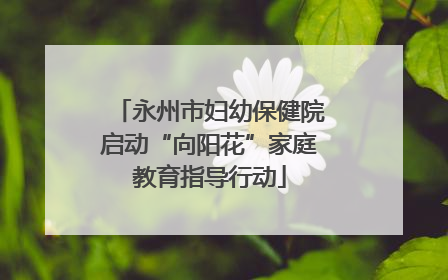 永州市妇幼保健院启动“向阳花”家庭教育指导行动