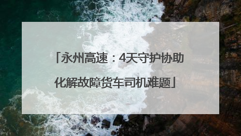 永州高速：4天守护协助 化解故障货车司机难题