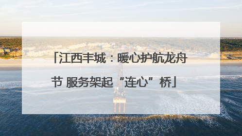 江西丰城：暖心护航龙舟节 服务架起“连心”桥