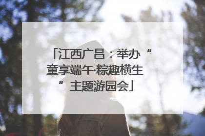 江西广昌：举办“童享端午·粽趣横生”主题游园会