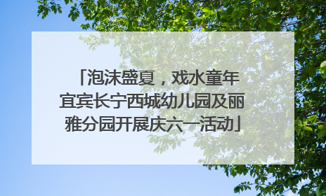 泡沫盛夏，戏水童年 宜宾长宁西城幼儿园及丽雅分园开展庆六一活动