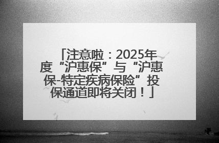 注意啦：2025年度“沪惠保”与“沪惠保-特定疾病保险”投保通道即将关闭！