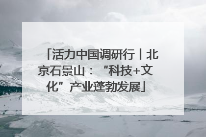 活力中国调研行丨北京石景山：“科技+文化”产业蓬勃发展