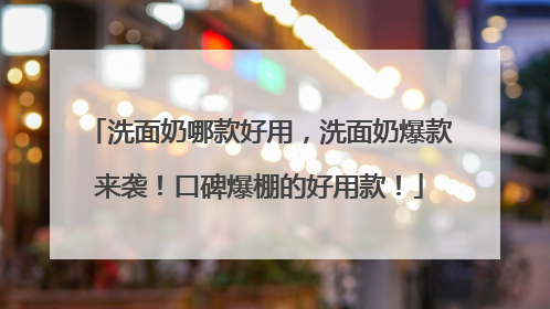 洗面奶哪款好用，洗面奶爆款来袭！口碑爆棚的好用款！