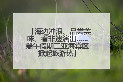 海边冲浪、品尝美味、看非遗演出……端午假期三亚海棠区掀起旅游热
