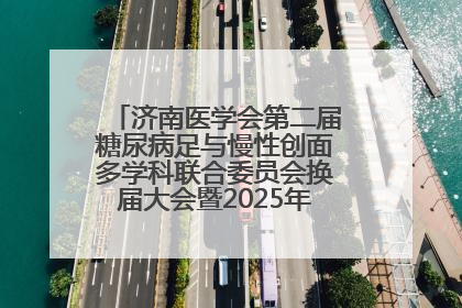 济南医学会第二届糖尿病足与慢性创面多学科联合委员会换届大会暨2025年学术年会成功举行