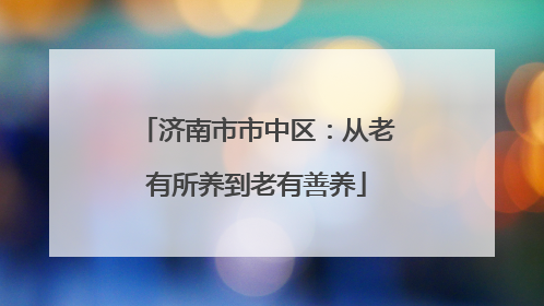 济南市市中区：从老有所养到老有善养