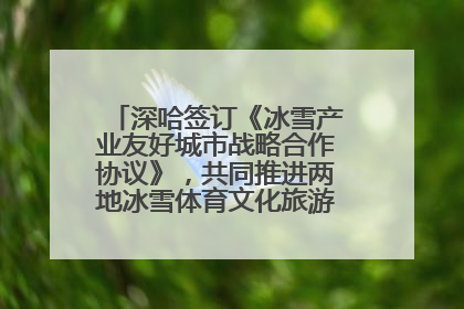 深哈签订《冰雪产业友好城市战略合作协议》，共同推进两地冰雪体育文化旅游高质量发展