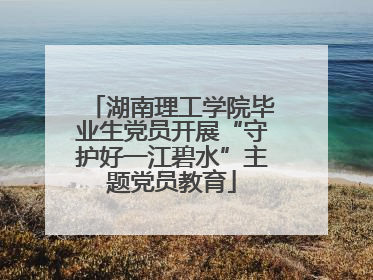 湖南理工学院毕业生党员开展“守护好一江碧水”主题党员教育