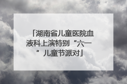 湖南省儿童医院血液科上演特别“六一”儿童节派对