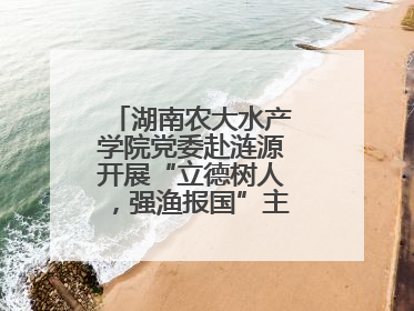 湖南农大水产学院党委赴涟源开展“立德树人，强渔报国”主题党建活动