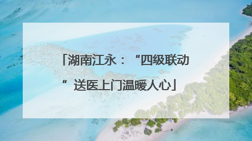 湖南江永：“四级联动”送医上门温暖人心