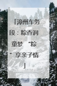 漳州车务段：粽香润童梦 “粽”享亲子情