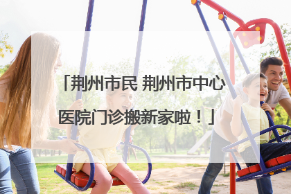 荆州市民 荆州市中心医院门诊搬新家啦！