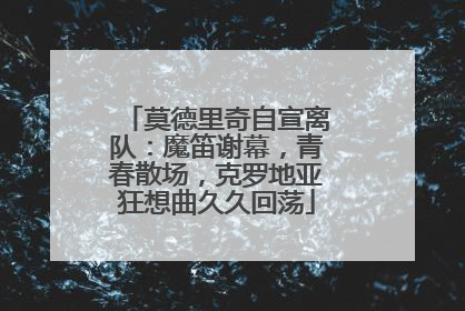 莫德里奇自宣离队：魔笛谢幕，青春散场，克罗地亚狂想曲久久回荡