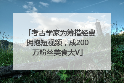 考古学家为筹措经费拥抱短视频，成200万粉丝美食大V