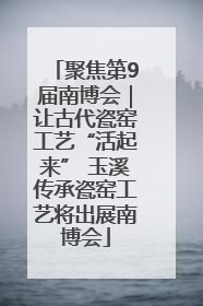 聚焦第9届南博会｜让古代瓷窑工艺“活起来” 玉溪传承瓷窑工艺将出展南博会
