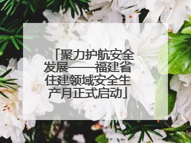 聚力护航安全发展——福建省住建领域安全生产月正式启动