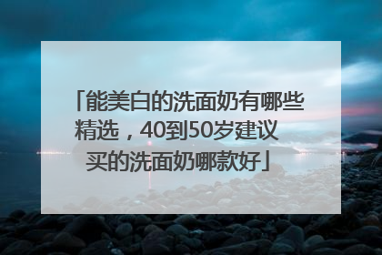 能美白的洗面奶有哪些精选，40到50岁建议买的洗面奶哪款好
