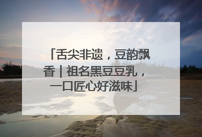 舌尖非遗，豆韵飘香｜祖名黑豆豆乳，一口匠心好滋味