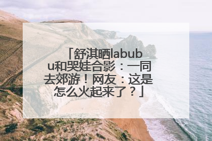 舒淇晒labubu和哭娃合影：一同去郊游！网友：这是怎么火起来了？