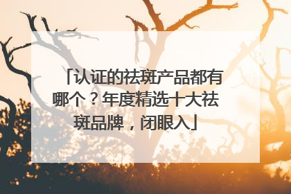 认证的祛斑产品都有哪个？年度精选十大祛斑品牌，闭眼入
