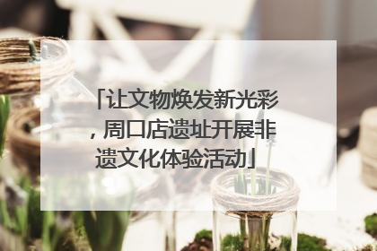 让文物焕发新光彩，周口店遗址开展非遗文化体验活动