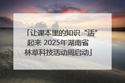 让课本里的知识“活”起来 2025年湖南省林草科技活动周启动
